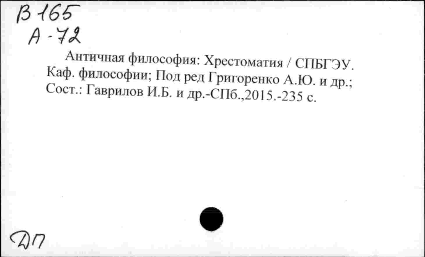 ﻿Античная философия: Хрестоматия / СПБГЭУ Каф. философии; Под ред Григоренко А.Ю. и др.; Сост.: Гаврилов И.Б. и др.-СПб.,2015.-235 с.
